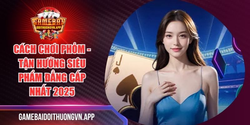 Cách Chơi Phỏm - Tận Hưởng Siêu Phẩm Đẳng Cấp Nhất 2025